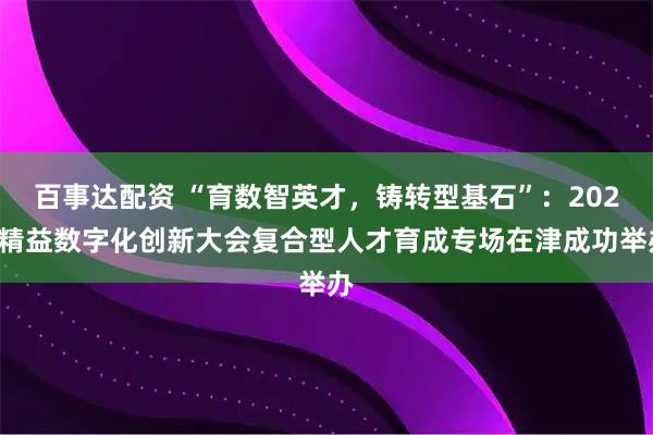 百事达配资 “育数智英才，铸转型基石”：2025精益数字化创新大会复合型人才育成专场在津成功举办