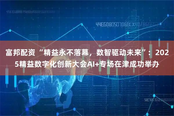 富邦配资 “精益永不落幕，数智驱动未来”：2025精益数字化创新大会AI+专场在津成功举办