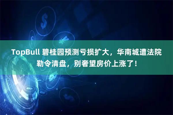 TopBull 碧桂园预测亏损扩大，华南城遭法院勒令清盘，别奢望房价上涨了！