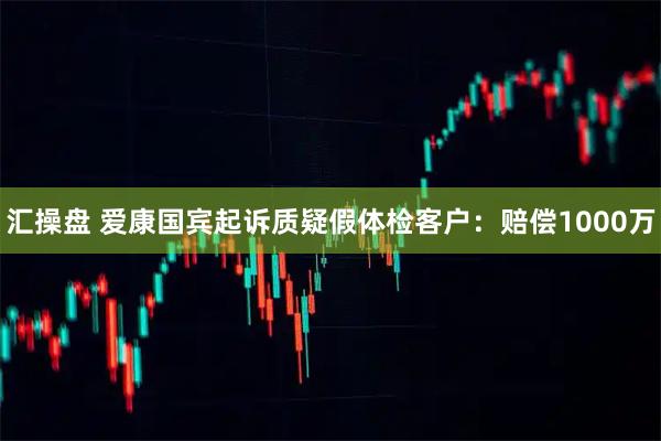 汇操盘 爱康国宾起诉质疑假体检客户：赔偿1000万