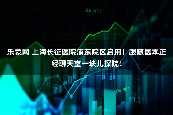 乐蒙网 上海长征医院浦东院区启用！跟随医本正经聊天室一块儿探院！