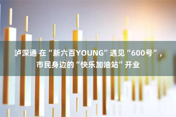 泸深通 在“新六百YOUNG”遇见“600号”，市民身边的“快乐加油站”开业