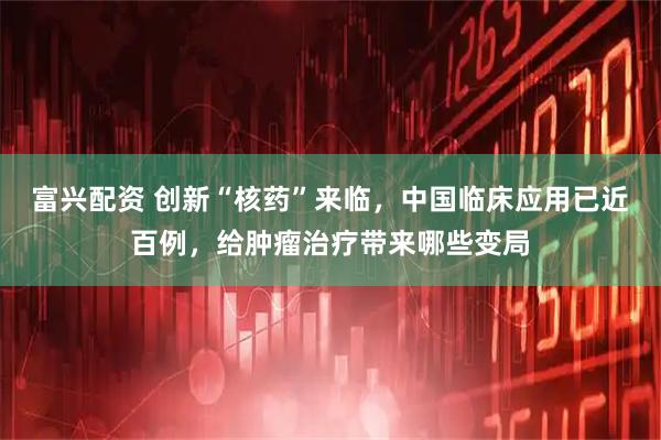 富兴配资 创新“核药”来临，中国临床应用已近百例，给肿瘤治疗带来哪些变局