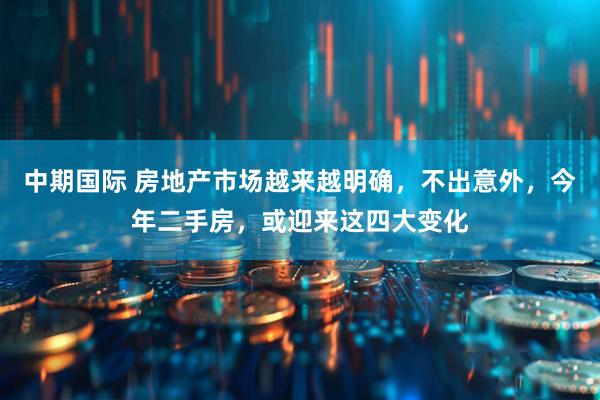 中期国际 房地产市场越来越明确，不出意外，今年二手房，或迎来这四大变化