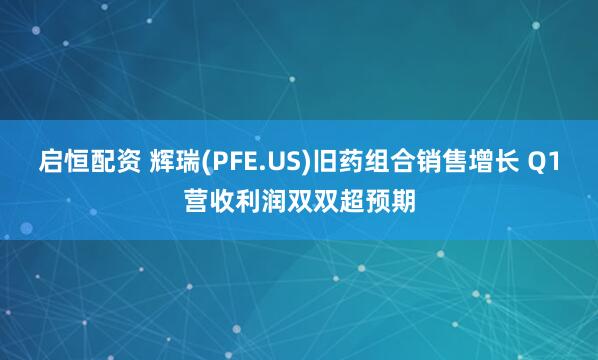 启恒配资 辉瑞(PFE.US)旧药组合销售增长 Q1营收利润双双超预期