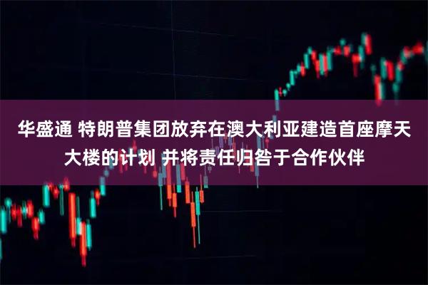 华盛通 特朗普集团放弃在澳大利亚建造首座摩天大楼的计划 并将责任归咎于合作伙伴