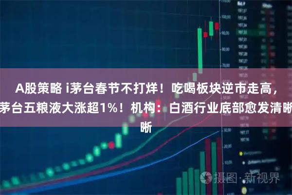 A股策略 i茅台春节不打烊！吃喝板块逆市走高，茅台五粮液大涨超1%！机构：白酒行业底部愈发清晰