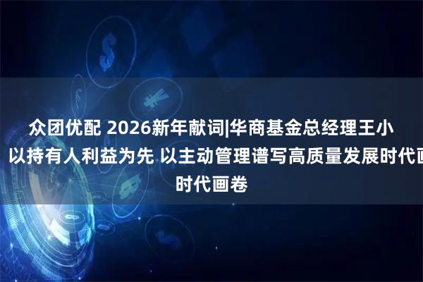 众团优配 2026新年献词|华商基金总经理王小刚：以持有人利益为先 以主动管理谱写高质量发展时代画卷