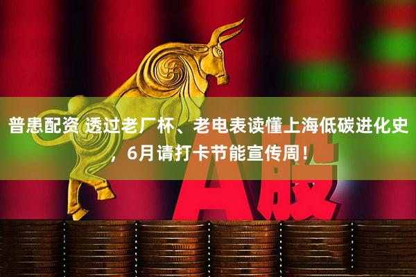 普患配资 透过老厂杯、老电表读懂上海低碳进化史，6月请打卡节能宣传周！