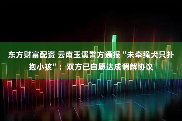东方财富配资 云南玉溪警方通报“未牵绳犬只扑抱小孩”：双方已自愿达成调解协议