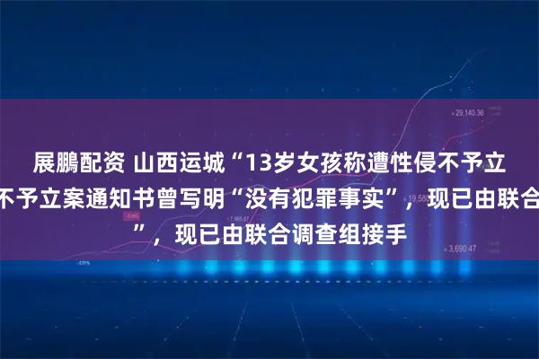 展鵬配资 山西运城“13岁女孩称遭性侵不予立案”事件，不予立案通知书曾写明“没有犯罪事实”，现已由联合调查组接手