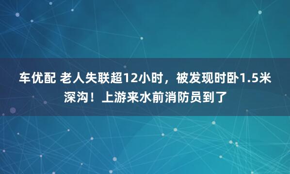 车优配 老人失联超12小时，被发现时卧1.5米深沟！上游来水前消防员到了