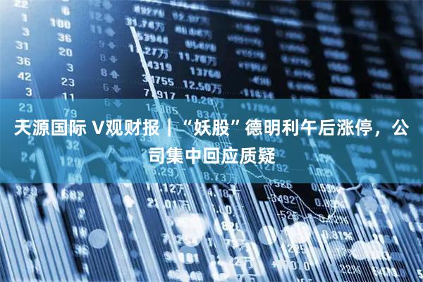 天源国际 V观财报｜“妖股”德明利午后涨停，公司集中回应质疑